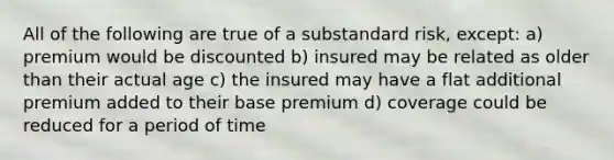 All of the following are true of a substandard risk, except: a) premium would be discounted b) insured may be related as older than their actual age c) the insured may have a flat additional premium added to their base premium d) coverage could be reduced for a period of time