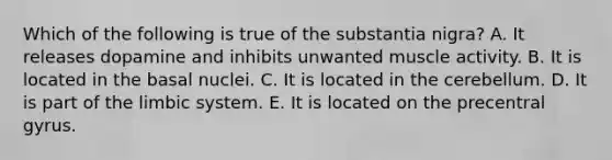 Which of the following is true of the substantia nigra? A. It releases dopamine and inhibits unwanted muscle activity. B. It is located in the basal nuclei. C. It is located in the cerebellum. D. It is part of the limbic system. E. It is located on the precentral gyrus.