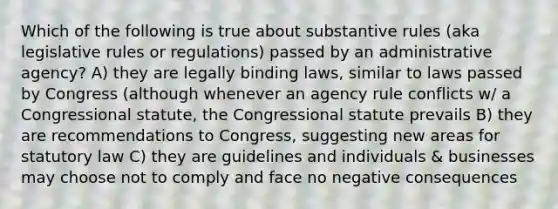 Which of the following is true about substantive rules (aka legislative rules or regulations) passed by an administrative agency? A) they are legally binding laws, similar to laws passed by Congress (although whenever an agency rule conflicts w/ a Congressional statute, the Congressional statute prevails B) they are recommendations to Congress, suggesting new areas for statutory law C) they are guidelines and individuals & businesses may choose not to comply and face no negative consequences