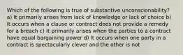 Which of the following is true of substantive unconscionability? a) It primarily arises from lack of knowledge or lack of choice b) It occurs when a clause or contract does not provide a remedy for a breach c) It primarily arises when the parties to a contract have equal bargaining power d) It occurs when one party in a contract is spectacularly clever and the other is not