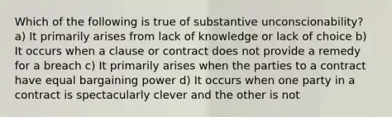 Which of the following is true of substantive unconscionability? a) It primarily arises from lack of knowledge or lack of choice b) It occurs when a clause or contract does not provide a remedy for a breach c) It primarily arises when the parties to a contract have equal bargaining power d) It occurs when one party in a contract is spectacularly clever and the other is not