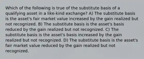 Which of the following is true of the substitute basis of a qualifying asset in a like-kind exchange? A) The substitute basis is the asset's fair market value increased by the gain realized but not recognized. B) The substitute basis is the asset's basis reduced by the gain realized but not recognized. C) The substitute basis is the asset's basis increased by the gain realized but not recognized. D) The substitute basis is the asset's fair market value reduced by the gain realized but not recognized.