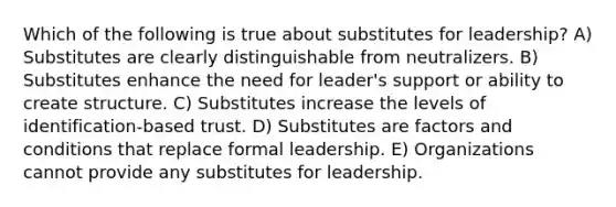 Which of the following is true about substitutes for leadership? A) Substitutes are clearly distinguishable from neutralizers. B) Substitutes enhance the need for leader's support or ability to create structure. C) Substitutes increase the levels of identification-based trust. D) Substitutes are factors and conditions that replace formal leadership. E) Organizations cannot provide any substitutes for leadership.