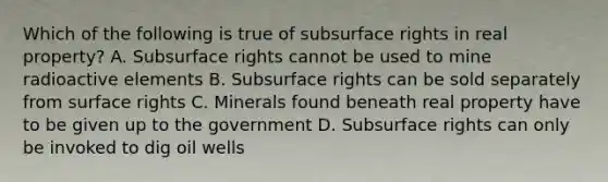 Which of the following is true of subsurface rights in real property? A. Subsurface rights cannot be used to mine radioactive elements B. Subsurface rights can be sold separately from surface rights C. Minerals found beneath real property have to be given up to the government D. Subsurface rights can only be invoked to dig oil wells