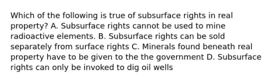 Which of the following is true of subsurface rights in real property? A. Subsurface rights cannot be used to mine radioactive elements. B. Subsurface rights can be sold separately from surface rights C. Minerals found beneath real property have to be given to the the government D. Subsurface rights can only be invoked to dig oil wells