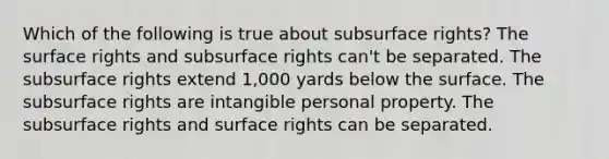 Which of the following is true about subsurface rights? The surface rights and subsurface rights can't be separated. The subsurface rights extend 1,000 yards below the surface. The subsurface rights are intangible personal property. The subsurface rights and surface rights can be separated.