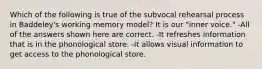 Which of the following is true of the subvocal rehearsal process in Baddeley's working memory model? It is our "inner voice." -All of the answers shown here are correct. -It refreshes information that is in the phonological store. -It allows visual information to get access to the phonological store.