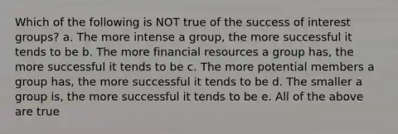 Which of the following is NOT true of the success of interest groups? a. The more intense a group, the more successful it tends to be b. The more financial resources a group has, the more successful it tends to be c. The more potential members a group has, the more successful it tends to be d. The smaller a group is, the more successful it tends to be e. All of the above are true