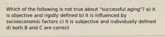 Which of the following is not true about "successful aging"? a) it is objective and rigidly defined b) it is influenced by socioeconomic factors c) it is subjective and individually defined d) both B and C are correct