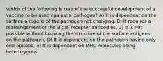 Which of the following is true of the successful development of a vaccine to be used against a pathogen? A) It is dependent on the surface antigens of the pathogen not changing. B) It requires a rearrangement of the B cell receptor antibodies. C) It is not possible without knowing the structure of the surface antigens on the pathogen. D) It is dependent on the pathogen having only one epitope. E) It is dependent on MHC molecules being heterozygous.