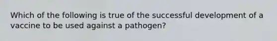 Which of the following is true of the successful development of a vaccine to be used against a pathogen?