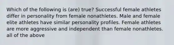 Which of the following is (are) true? Successful female athletes differ in personality from female nonathletes. Male and female elite athletes have similar personality profiles. Female athletes are more aggressive and independent than female nonathletes. all of the above