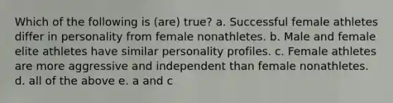 Which of the following is (are) true? a. Successful female athletes differ in personality from female nonathletes. b. Male and female elite athletes have similar personality profiles. c. Female athletes are more aggressive and independent than female nonathletes. d. all of the above e. a and c