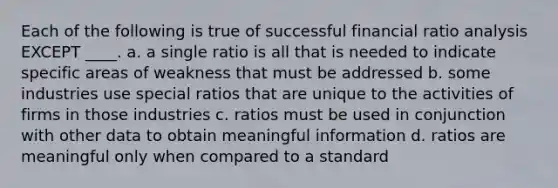 Each of the following is true of successful financial ratio analysis EXCEPT ____. a. a single ratio is all that is needed to indicate specific areas of weakness that must be addressed b. some industries use special ratios that are unique to the activities of firms in those industries c. ratios must be used in conjunction with other data to obtain meaningful information d. ratios are meaningful only when compared to a standard