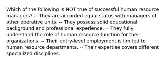 Which of the following is NOT true of successful human resource managers? -- They are accorded equal status with managers of other operative units. -- They possess solid educational background and professional experience. -- They fully understand the role of human resource function for their organizations. -- Their entry-level employment is limited to human resource departments. -- Their expertise covers different specialized disciplines.