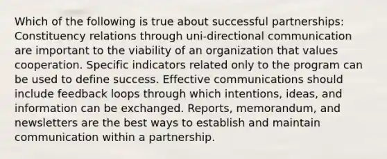 Which of the following is true about successful partnerships: Constituency relations through uni-directional communication are important to the viability of an organization that values cooperation. Specific indicators related only to the program can be used to define success. Effective communications should include feedback loops through which intentions, ideas, and information can be exchanged. Reports, memorandum, and newsletters are the best ways to establish and maintain communication within a partnership.