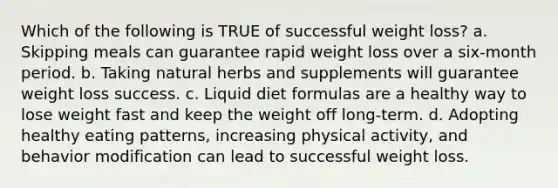 Which of the following is TRUE of successful weight loss? a. Skipping meals can guarantee rapid weight loss over a six-month period. b. Taking natural herbs and supplements will guarantee weight loss success. c. Liquid diet formulas are a healthy way to lose weight fast and keep the weight off long-term. d. Adopting healthy eating patterns, increasing physical activity, and behavior modification can lead to successful weight loss.