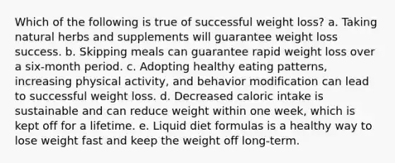 Which of the following is true of successful weight loss? a. Taking natural herbs and supplements will guarantee weight loss success. b. Skipping meals can guarantee rapid weight loss over a six-month period. c. Adopting healthy eating patterns, increasing physical activity, and behavior modification can lead to successful weight loss. d. Decreased caloric intake is sustainable and can reduce weight within one week, which is kept off for a lifetime. e. Liquid diet formulas is a healthy way to lose weight fast and keep the weight off long-term.