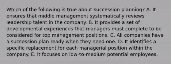 Which of the following is true about succession planning? A. It ensures that middle management systematically reviews leadership talent in the company. B. It provides a set of developmental experiences that managers must complete to be considered for top management positions. C. All companies have a succession plan ready when they need one. D. It identifies a specific replacement for each managerial position within the company. E. It focuses on low-to-medium potential employees.