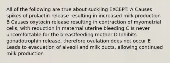 All of the following are true about suckling EXCEPT: A Causes spikes of prolactin release resulting in increased milk production B Causes oxytocin release resulting in contraction of myometrial cells, with reduction in maternal uterine bleeding C Is never uncomfortable for the breastfeeding mother D Inhibits gonadotrophin release, therefore ovulation does not occur E Leads to evacuation of alveoli and milk ducts, allowing continued milk production