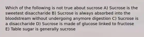 Which of the following is not true about sucrose A) Sucrose is the sweetest disaccharide B) Sucrose is always absorbed into the bloodstream without undergoing anymore digestion C) Sucrose is a disaccharide D) Sucrose is made of glucose linked to fructose E) Table sugar is generally sucrose