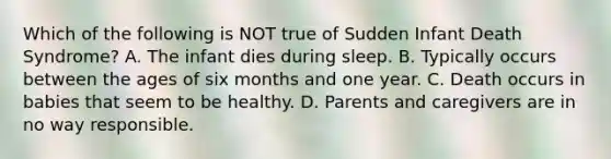 Which of the following is NOT true of Sudden Infant Death Syndrome? A. The infant dies during sleep. B. Typically occurs between the ages of six months and one year. C. Death occurs in babies that seem to be healthy. D. Parents and caregivers are in no way responsible.