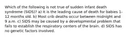 Which of the following is not true of sudden infant death syndrome (SIDS)? a) It is the leading cause of death for babies 1-12 months old. b) Most crib deaths occur between midnight and 9 a.m. c) SIDS may be caused by a developmental problem that fails to establish the respiratory centers of the brain. d) SIDS has no genetic factors involved.