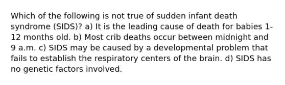 Which of the following is not true of sudden infant death syndrome (SIDS)? a) It is the leading cause of death for babies 1-12 months old. b) Most crib deaths occur between midnight and 9 a.m. c) SIDS may be caused by a developmental problem that fails to establish the respiratory centers of the brain. d) SIDS has no genetic factors involved.