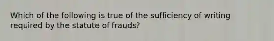 Which of the following is true of the sufficiency of writing required by the statute of frauds?