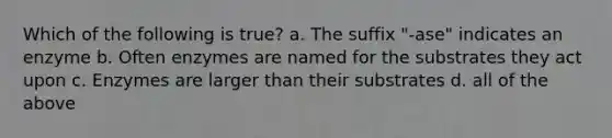 Which of the following is true? a. The suffix "-ase" indicates an enzyme b. Often enzymes are named for the substrates they act upon c. Enzymes are larger than their substrates d. all of the above