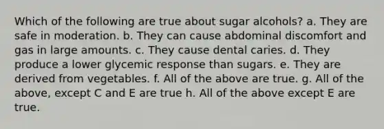 Which of the following are true about sugar alcohols? a. They are safe in moderation. b. They can cause abdominal discomfort and gas in large amounts. c. They cause dental caries. d. They produce a lower glycemic response than sugars. e. They are derived from vegetables. f. All of the above are true. g. All of the above, except C and E are true h. All of the above except E are true.