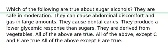 Which of the following are true about sugar alcohols? They are safe in moderation. They can cause abdominal discomfort and gas in large amounts. They cause dental caries. They produce a lower glycemic response than sugars. They are derived from vegetables. All of the above are true. All of the above, except C and E are true All of the above except E are true.