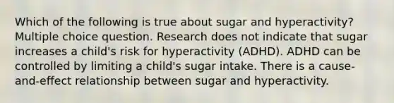 Which of the following is true about sugar and hyperactivity? Multiple choice question. Research does not indicate that sugar increases a child's risk for hyperactivity (ADHD). ADHD can be controlled by limiting a child's sugar intake. There is a cause-and-effect relationship between sugar and hyperactivity.