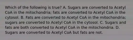 Which of the following is true? A. Sugars are converted to Acetyl CoA in the mitochondria; fats are converted to Acetyl CoA in the cytosol. B. Fats are converted to Acetyl CoA in the mitochondria; sugars are converted to Acetyl CoA in the cytosol. C. Sugars and fats are both converted to Acetyl CoA in the mitochondria. D. Sugars are converted to Acetyl CoA but fats are not.