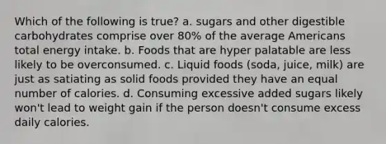 Which of the following is true? a. sugars and other digestible carbohydrates comprise over 80% of the average Americans total energy intake. b. Foods that are hyper palatable are less likely to be overconsumed. c. Liquid foods (soda, juice, milk) are just as satiating as solid foods provided they have an equal number of calories. d. Consuming excessive added sugars likely won't lead to weight gain if the person doesn't consume excess daily calories.