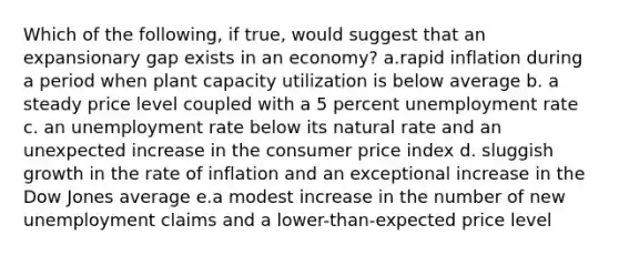 Which of the following, if true, would suggest that an expansionary gap exists in an economy? a.rapid inflation during a period when plant capacity utilization is below average b. a steady price level coupled with a 5 percent unemployment rate c. an unemployment rate below its natural rate and an unexpected increase in the consumer price index d. sluggish growth in the rate of inflation and an exceptional increase in the Dow Jones average e.a modest increase in the number of new unemployment claims and a lower-than-expected price level