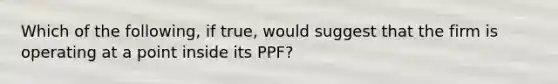 Which of the​ following, if​ true, would suggest that the firm is operating at a point inside its​ PPF?