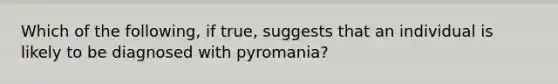 Which of the following, if true, suggests that an individual is likely to be diagnosed with pyromania?