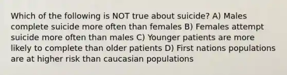 Which of the following is NOT true about suicide? A) Males complete suicide more often than females B) Females attempt suicide more often than males C) Younger patients are more likely to complete than older patients D) First nations populations are at higher risk than caucasian populations