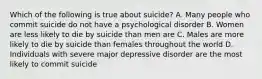 Which of the following is true about suicide? A. Many people who commit suicide do not have a psychological disorder B. Women are less likely to die by suicide than men are C. Males are more likely to die by suicide than females throughout the world D. Individuals with severe major depressive disorder are the most likely to commit suicide