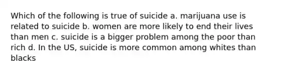 Which of the following is true of suicide a. marijuana use is related to suicide b. women are more likely to end their lives than men c. suicide is a bigger problem among the poor than rich d. In the US, suicide is more common among whites than blacks