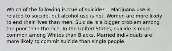 Which of the following is true of suicide? -- Marijuana use is related to suicide, but alcohol use is not. Women are more likely to end their lives than men. Suicide is a bigger problem among the poor than the rich. In the United States, suicide is more common among Whites than Blacks. Married individuals are more likely to commit suicide than single people.