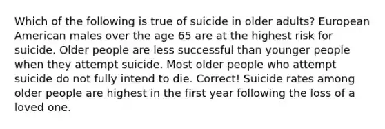 Which of the following is true of suicide in older adults? European American males over the age 65 are at the highest risk for suicide. Older people are less successful than younger people when they attempt suicide. Most older people who attempt suicide do not fully intend to die. Correct! Suicide rates among older people are highest in the first year following the loss of a loved one.