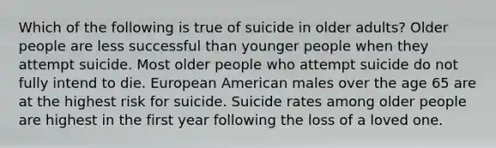 Which of the following is true of suicide in older adults? Older people are less successful than younger people when they attempt suicide. Most older people who attempt suicide do not fully intend to die. European American males over the age 65 are at the highest risk for suicide. Suicide rates among older people are highest in the first year following the loss of a loved one.