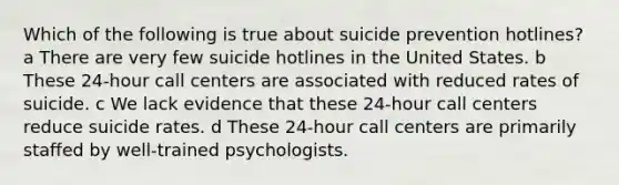 Which of the following is true about suicide prevention hotlines? a There are very few suicide hotlines in the United States. b These 24-hour call centers are associated with reduced rates of suicide. c We lack evidence that these 24-hour call centers reduce suicide rates. d These 24-hour call centers are primarily staffed by well-trained psychologists.