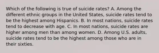 Which of the following is true of suicide rates? A. Among the different ethnic groups in the United States, suicide rates tend to be the highest among Hispanics. B. In most nations, suicide rates tend to decrease with age. C. In most nations, suicide rates are higher among men than among women. D. Among U.S. adults, suicide rates tend to be the highest among those who are in their sixties.