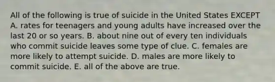 All of the following is true of suicide in the United States EXCEPT A. rates for teenagers and young adults have increased over the last 20 or so years. B. about nine out of every ten individuals who commit suicide leaves some type of clue. C. females are more likely to attempt suicide. D. males are more likely to commit suicide. E. all of the above are true.