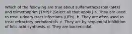 Which of the following are true about sulfamethoxazole (SMX) and trimethoprim (TMP)? (Select all that apply.) a. They are used to treat urinary tract infections (UTIs). b. They are often used to treat refractory periodontitis. c. They act by sequential inhibition of folic acid synthesis. d. They are bactericidal.