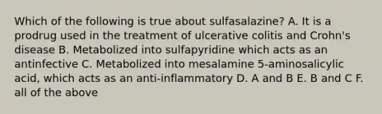 Which of the following is true about sulfasalazine? A. It is a prodrug used in the treatment of ulcerative colitis and Crohn's disease B. Metabolized into sulfapyridine which acts as an antinfective C. Metabolized into mesalamine 5-aminosalicylic acid, which acts as an anti-inflammatory D. A and B E. B and C F. all of the above