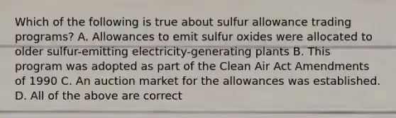 Which of the following is true about sulfur allowance trading programs? A. Allowances to emit sulfur oxides were allocated to older sulfur-emitting electricity-generating plants B. This program was adopted as part of the Clean Air Act Amendments of 1990 C. An auction market for the allowances was established. D. All of the above are correct